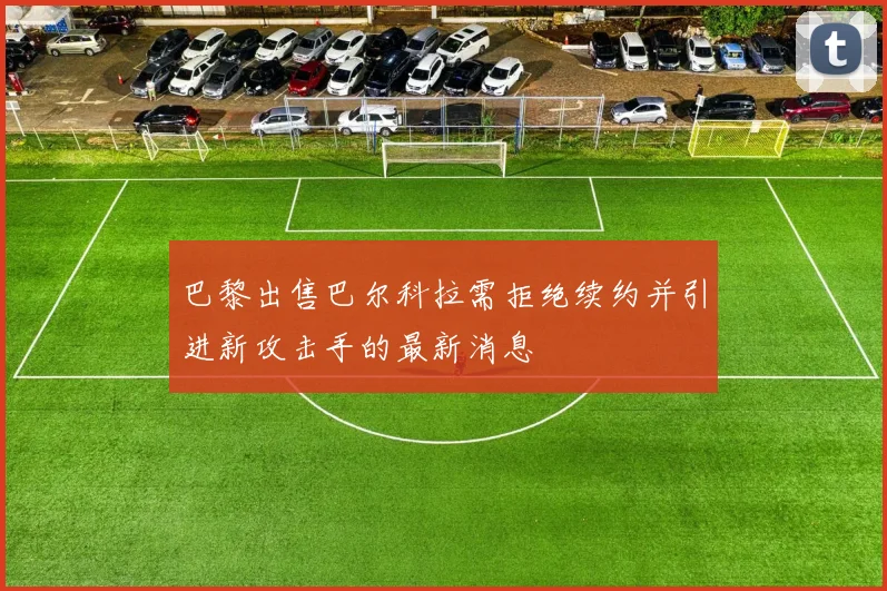 巴黎出售巴尔科拉需拒绝续约并引进新攻击手的最新消息