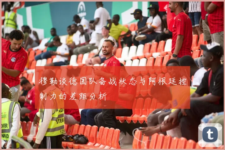 穆勒谈德国队备战状态与阿根廷控制力的差距分析
