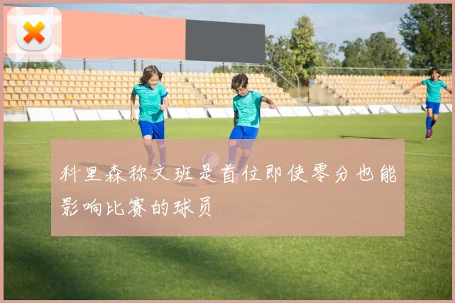 科里森称文班是首位即使零分也能影响比赛的球员