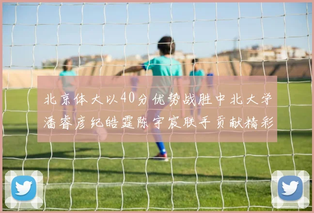 北京体大以40分优势战胜中北大学潘睿彦纪皓霆陈宇宸联手贡献精彩表现