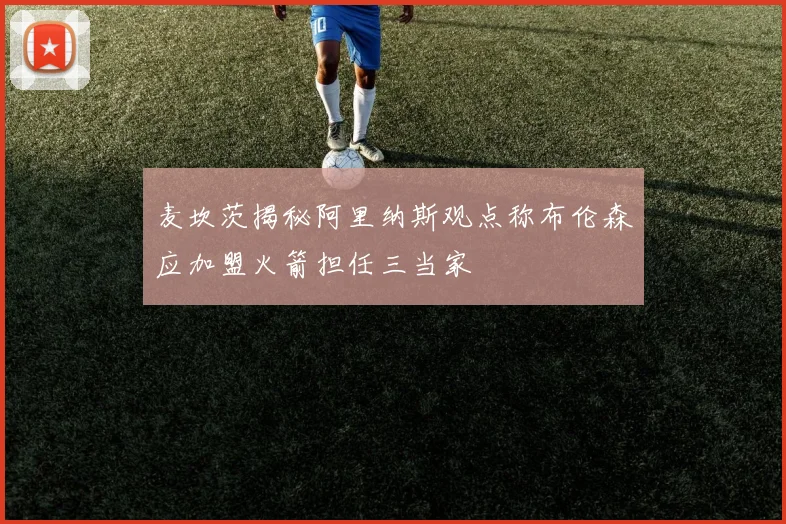 麦坎茨揭秘阿里纳斯观点称布伦森应加盟火箭担任三当家