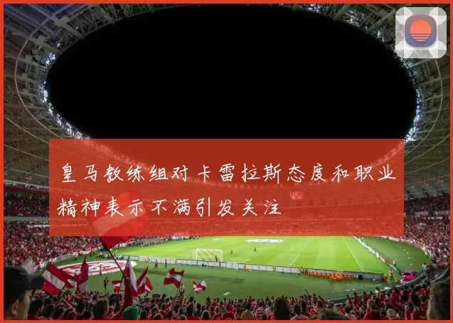 皇马教练组对卡雷拉斯态度和职业精神表示不满引发关注