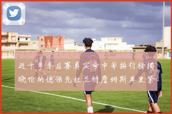 近十年季后赛真实命中率排行榜揭晓伦纳德领先杜兰特詹姆斯库里紧随其后