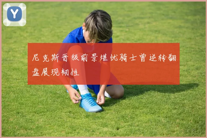 尼克斯晋级前景堪忧骑士曾逆转翻盘展现韧性