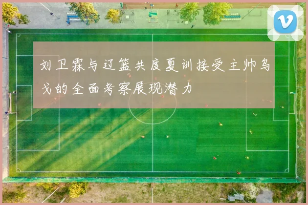 刘卫霖与辽篮共度夏训接受主帅乌戈的全面考察展现潜力