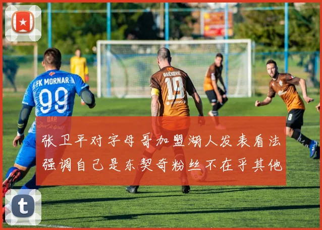 张卫平对字母哥加盟湖人发表看法强调自己是东契奇粉丝不在乎其他球员动态