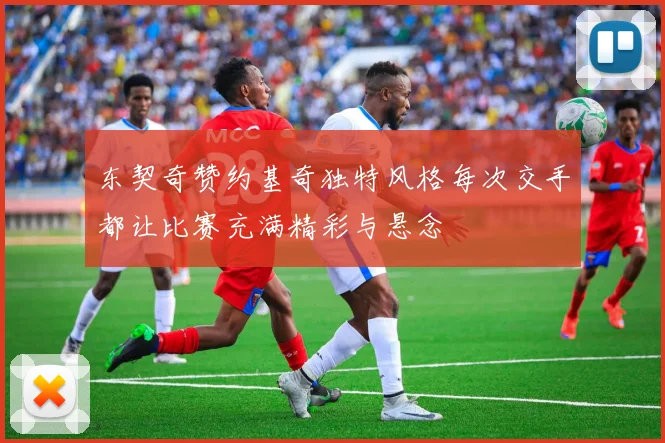 东契奇赞约基奇独特风格每次交手都让比赛充满精彩与悬念