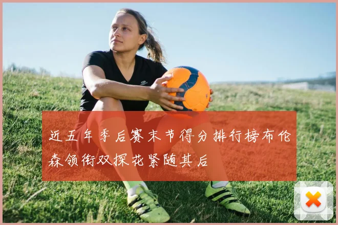 近五年季后赛末节得分排行榜布伦森领衔双探花紧随其后