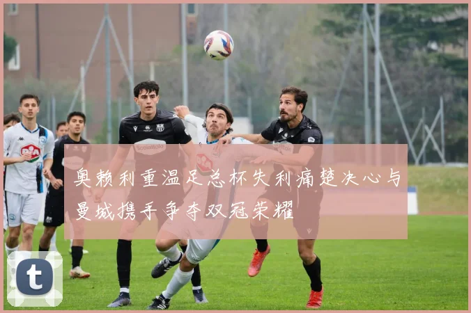 奥赖利重温足总杯失利痛楚决心与曼城携手争夺双冠荣耀
