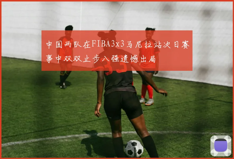 中国两队在FIBA3x3马尼拉站次日赛事中双双止步八强遗憾出局
